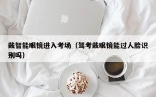 戴智能眼镜进入考场（驾考戴眼镜能过人脸识别吗）