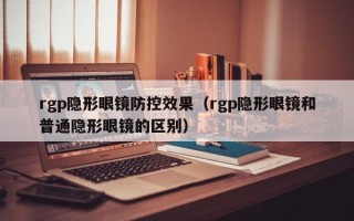 rgp隐形眼镜防控效果（rgp隐形眼镜和普通隐形眼镜的区别）