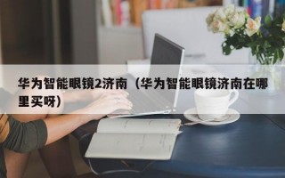 华为智能眼镜2济南（华为智能眼镜济南在哪里买呀）