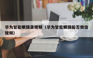 华为智能眼镜录视频（华为智能眼镜能否微信视频）