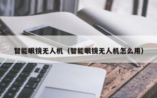 智能眼镜无人机（智能眼镜无人机怎么用）