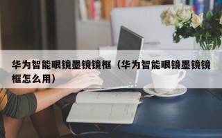 华为智能眼镜墨镜镜框（华为智能眼镜墨镜镜框怎么用）