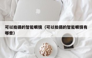 可以拍摄的智能眼镜（可以拍摄的智能眼镜有哪些）