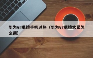 华为vr眼镜手机过热（华为vr眼镜太紧怎么调）