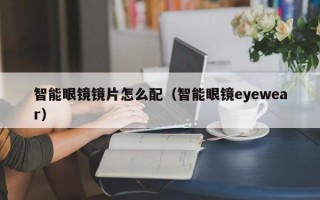 智能眼镜镜片怎么配（智能眼镜eyewear）