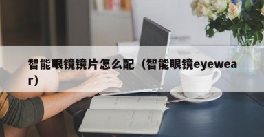 智能眼镜镜片怎么配（智能眼镜eyewear）