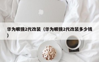 华为眼镜2代改装（华为眼镜2代改装多少钱）