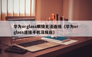 华为vrglass眼镜无法连接（华为vrglass连接手机没反应）