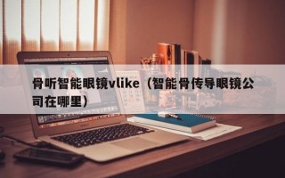 骨听智能眼镜vlike（智能骨传导眼镜公司在哪里）