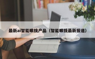 最新ai智能眼镜产品（智能眼镜最新报道）